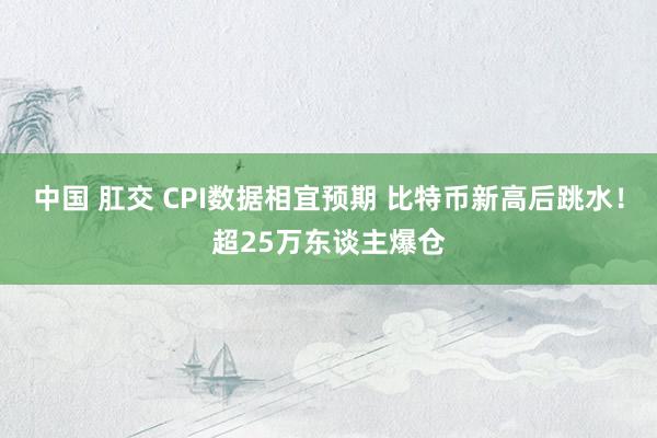 中国 肛交 CPI数据相宜预期 比特币新高后跳水！超25万东谈主爆仓