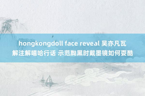 hongkongdoll face reveal 吴亦凡瓦解注解嘻哈行话 示范黝黑时戴墨镜如何耍酷