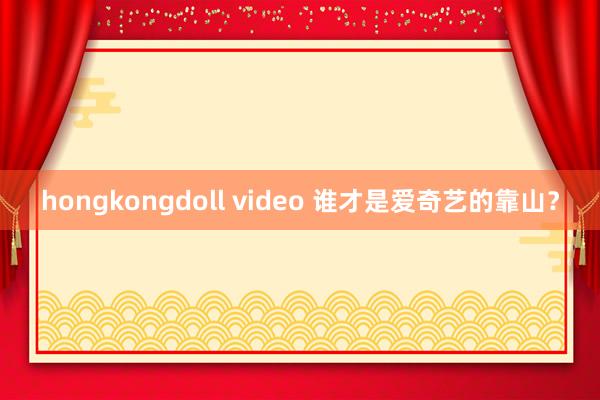 hongkongdoll video 谁才是爱奇艺的靠山？