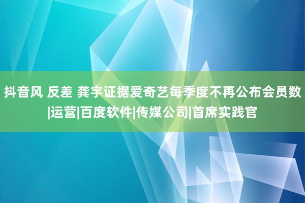 抖音风 反差 龚宇证据爱奇艺每季度不再公布会员数|运营|百度软件|传媒公司|首席实践官